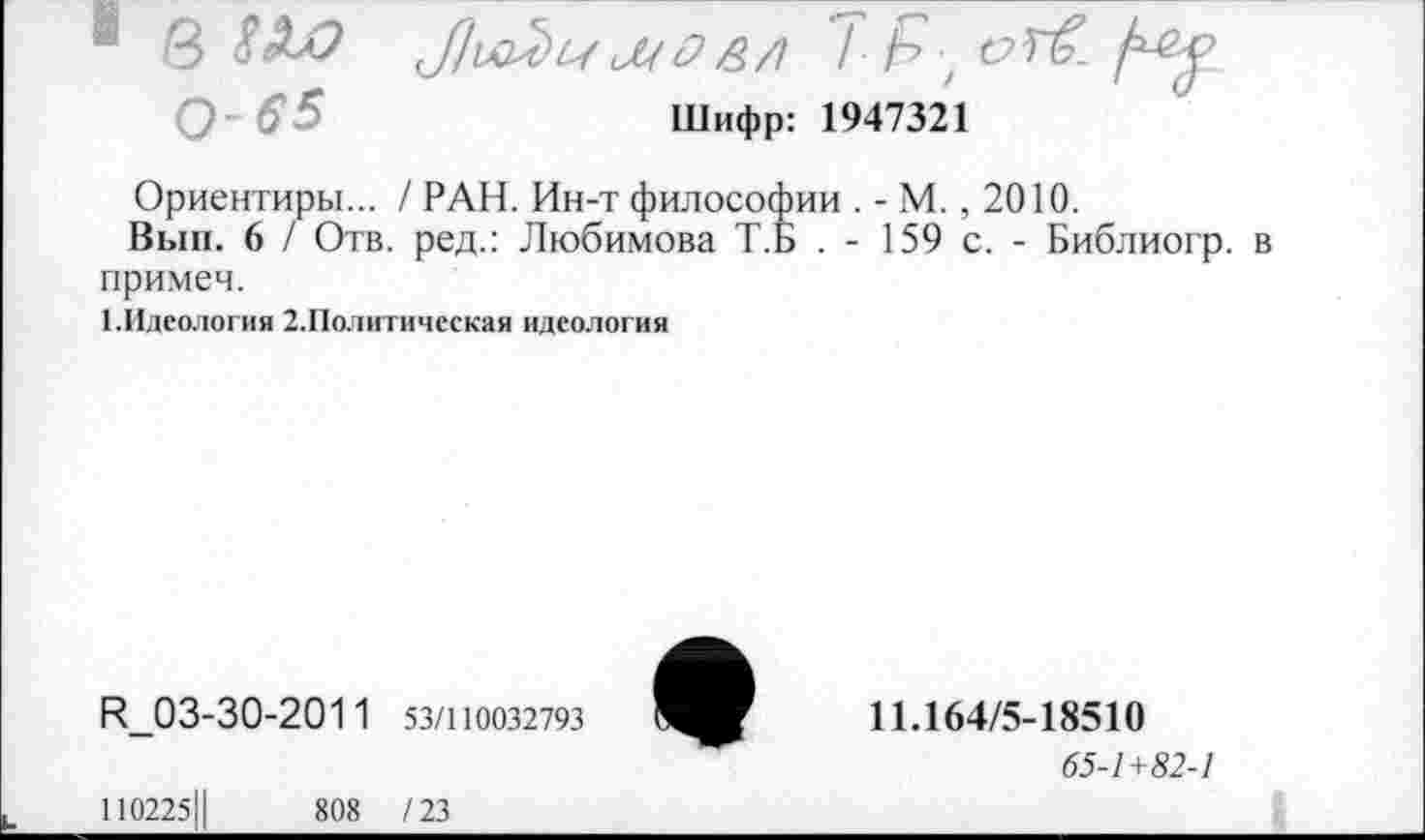 ﻿■ В	мО&/1 / Р, с?Лх
Шифр: 1947321
Ориентиры... /РАН. Ин-т философии . - М. , 2010.
Вып. 6 / Отв. ред.: Любимова Т.Б . - 159 с. - Библиогр. в примем.
1.Идеология 2.Политическая идеология
И_03-30-201 1 53/110032793	11Л64/5-18510
65-1+82-1
110225Ц	808 /23